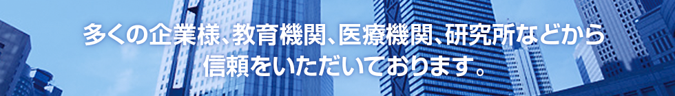 多くの企業様、教育機関、医療機関、研究所などから信頼をいただいております。